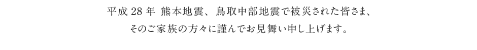 平成28年 熊本地震、鳥取中部地震で被災された皆さま、そのご家族の方々に謹んでお見舞い申し上げます。